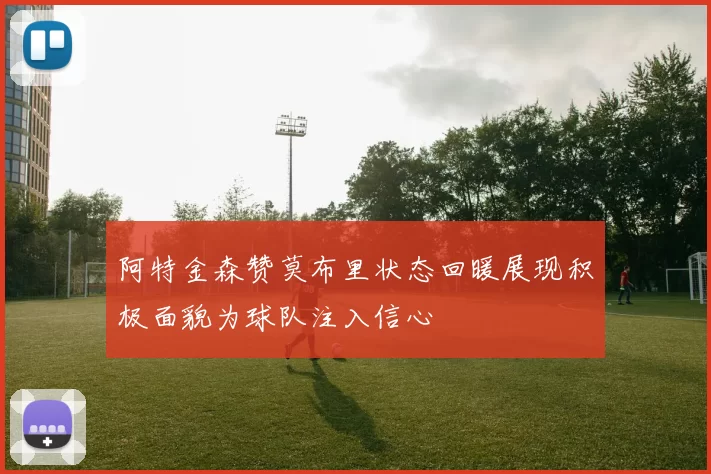 阿特金森赞莫布里状态回暖展现积极面貌为球队注入信心