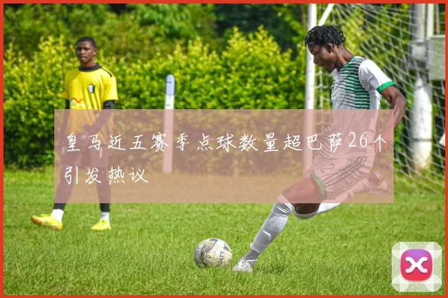 皇马近五赛季点球数量超巴萨26个引发热议