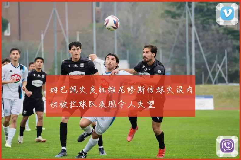 姆巴佩失良机维尼修斯传球失误内切被拦球队表现令人失望