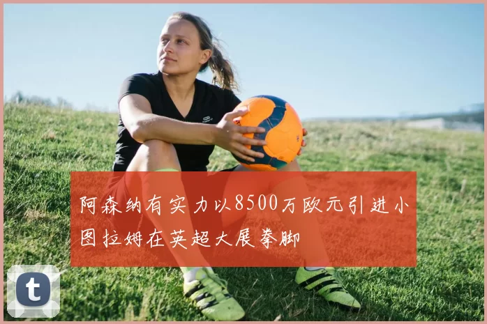 阿森纳有实力以8500万欧元引进小图拉姆在英超大展拳脚