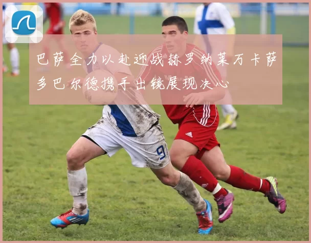 巴萨全力以赴迎战赫罗纳莱万卡萨多巴尔德携手出镜展现决心