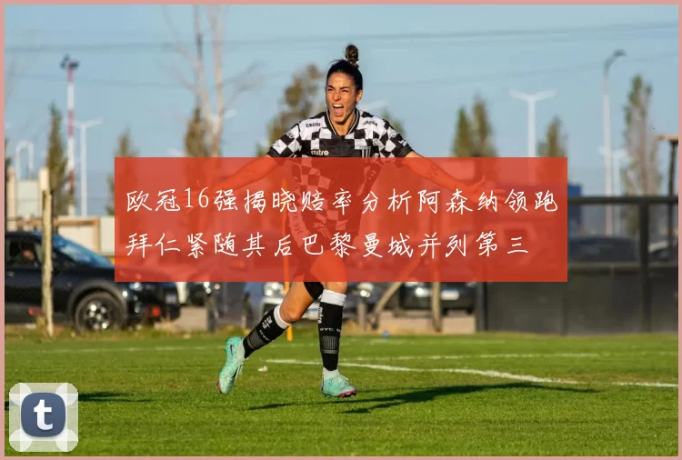 欧冠16强揭晓赔率分析阿森纳领跑拜仁紧随其后巴黎曼城并列第三