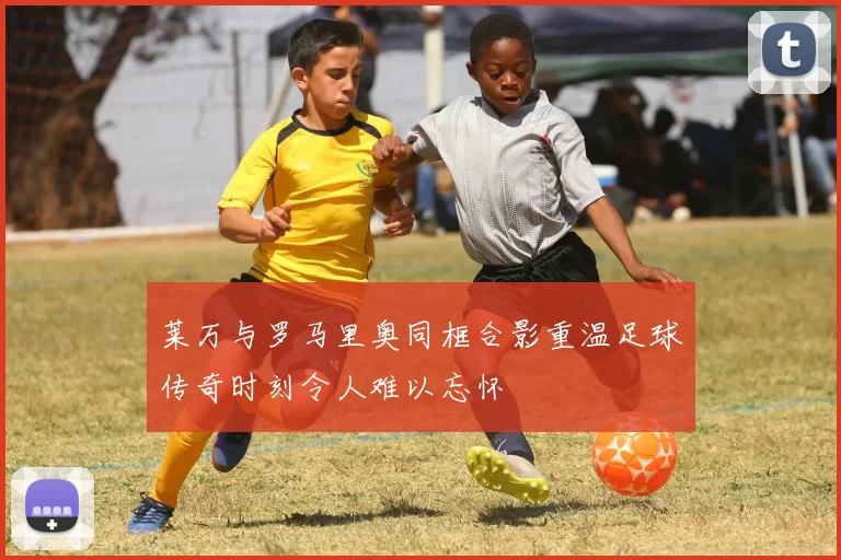莱万与罗马里奥同框合影重温足球传奇时刻令人难以忘怀