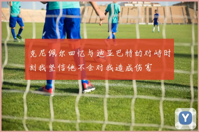 克尼佩尔回忆与迪亚巴特的对峙时刻我坚信他不会对我造成伤害