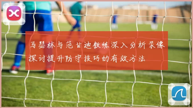 马瑟林与范甘迪教练深入分析录像探讨提升防守技巧的有效方法