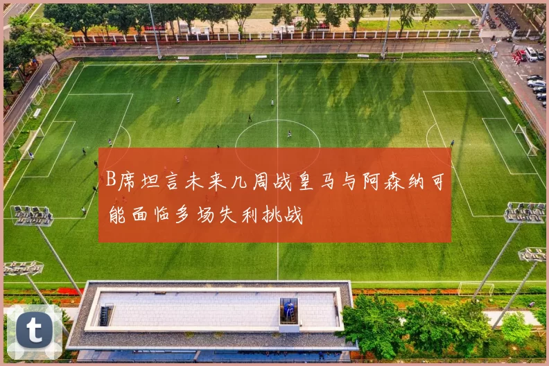 B席坦言未来几周战皇马与阿森纳可能面临多场失利挑战
