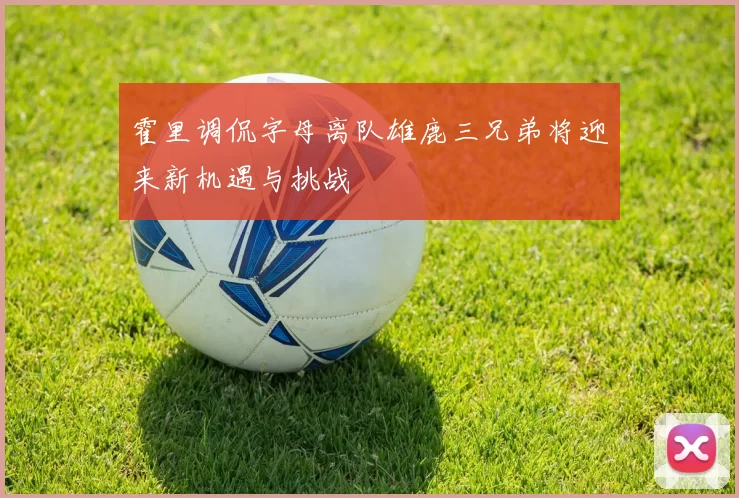 霍里调侃字母离队雄鹿三兄弟将迎来新机遇与挑战