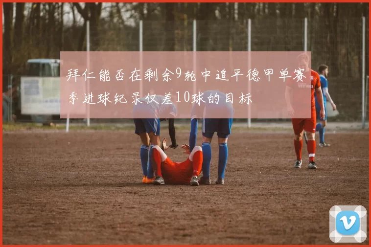 拜仁能否在剩余9轮中追平德甲单赛季进球纪录仅差10球的目标