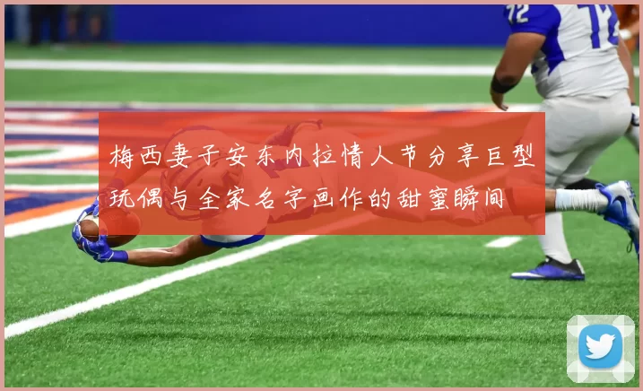 梅西妻子安东内拉情人节分享巨型玩偶与全家名字画作的甜蜜瞬间