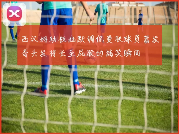 西汉姆助教幽默调侃曼联球员蓄发哥头发将长至屁股的搞笑瞬间