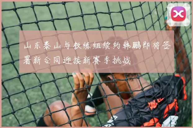 山东泰山与教练组续约韩鹏即将签署新合同迎接新赛季挑战