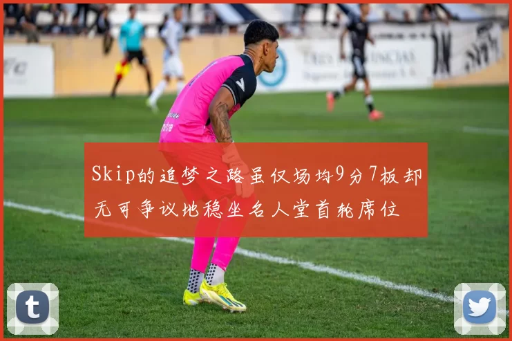 Skip的追梦之路虽仅场均9分7板却无可争议地稳坐名人堂首轮席位