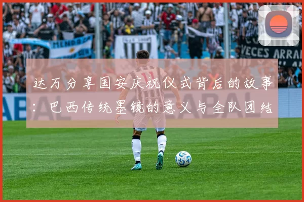 达万分享国安庆祝仪式背后的故事：巴西传统墨镜的意义与全队团结的象征