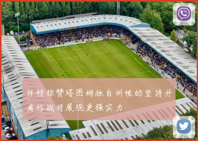 怀特称赞塔图姆独自训练的坚持并肩作战将展现更强实力