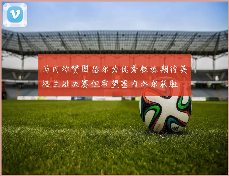 马内称赞图赫尔为优秀教练期待英格兰进决赛但希望塞内加尔获胜