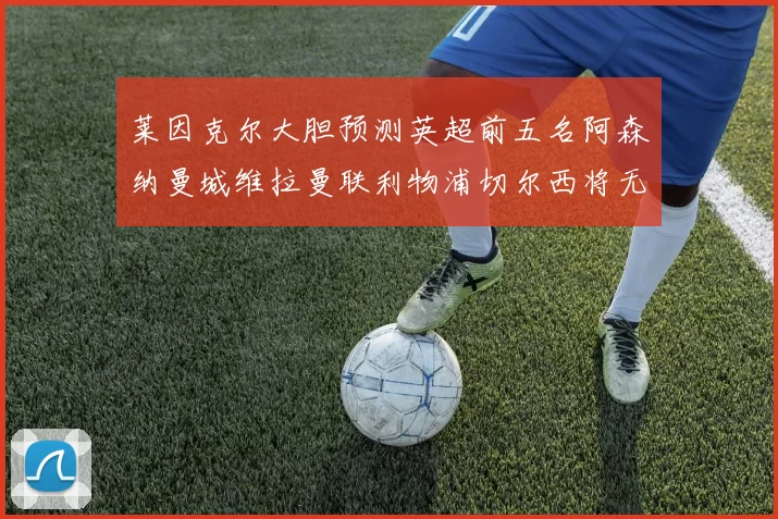 莱因克尔大胆预测英超前五名阿森纳曼城维拉曼联利物浦切尔西将无缘欧战