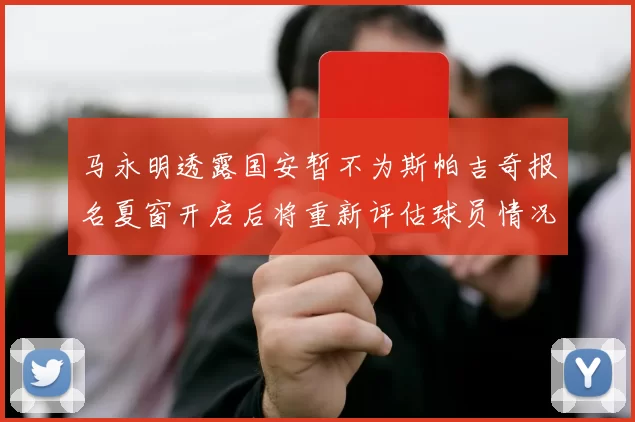 马永明透露国安暂不为斯帕吉奇报名夏窗开启后将重新评估球员情况