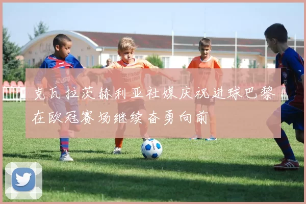 克瓦拉茨赫利亚社媒庆祝进球巴黎在欧冠赛场继续奋勇向前