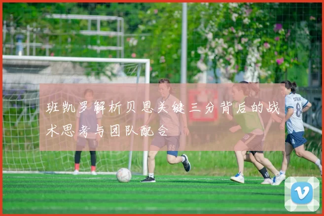 班凯罗解析贝恩关键三分背后的战术思考与团队配合