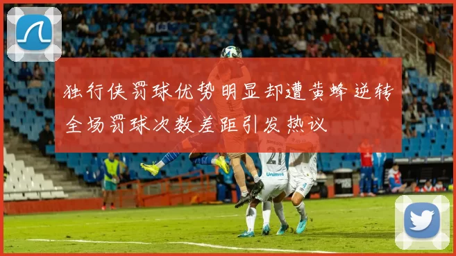 独行侠罚球优势明显却遭黄蜂逆转全场罚球次数差距引发热议