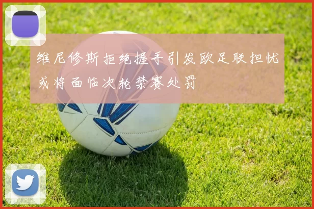 维尼修斯拒绝握手引发欧足联担忧或将面临次轮禁赛处罚