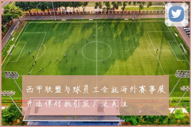西甲联盟与球员工会就海外赛事展开法律对抗引发广泛关注
