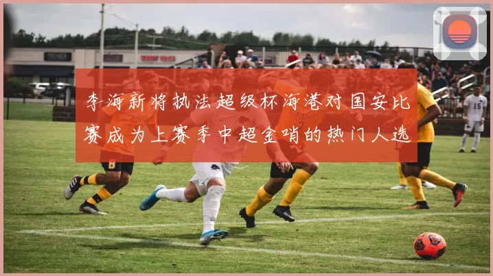 李海新将执法超级杯海港对国安比赛成为上赛季中超金哨的热门人选