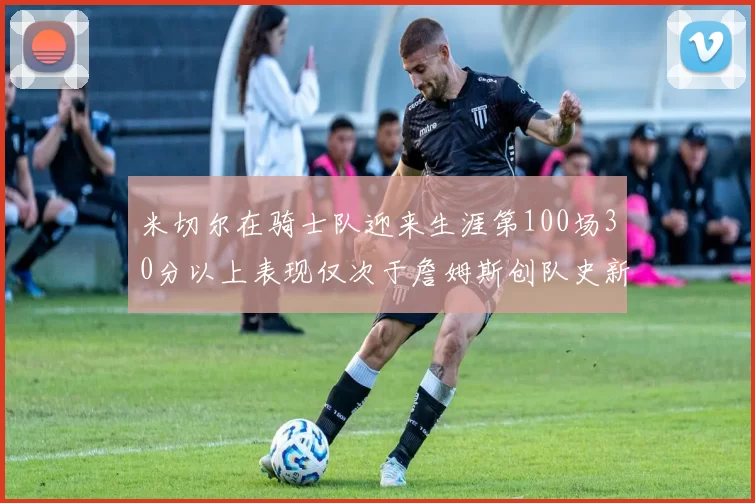米切尔在骑士队迎来生涯第100场30分以上表现仅次于詹姆斯创队史新纪录