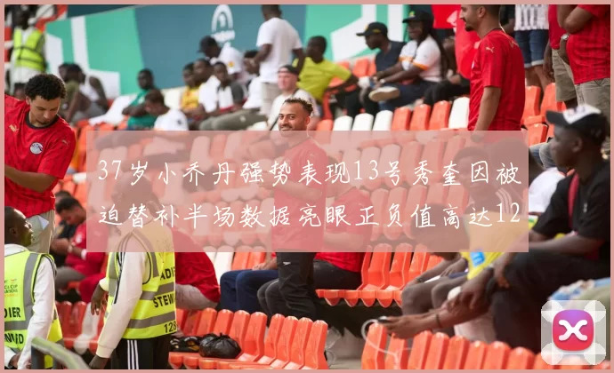 37岁小乔丹强势表现13号秀奎因被迫替补半场数据亮眼正负值高达12