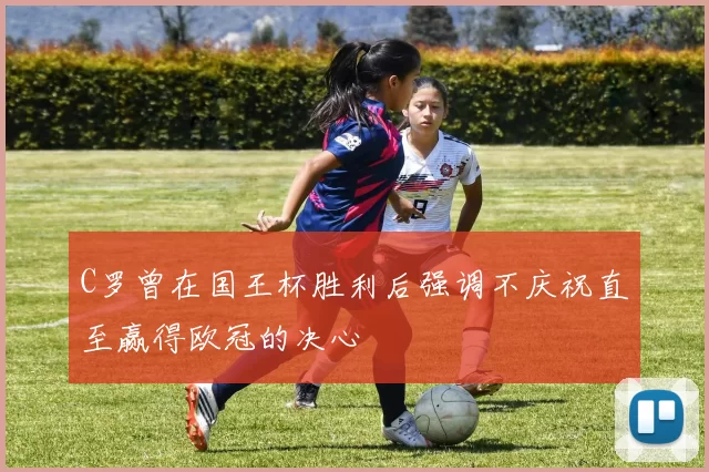C罗曾在国王杯胜利后强调不庆祝直至赢得欧冠的决心