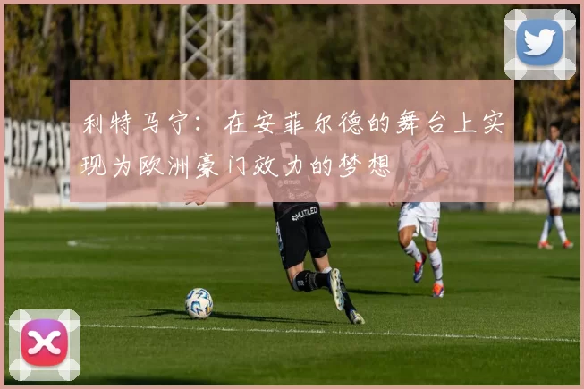 利特马宁：在安菲尔德的舞台上实现为欧洲豪门效力的梦想