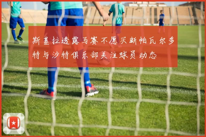 斯基拉透露马赛不愿买断帕瓦尔多特与沙特俱乐部关注球员动态