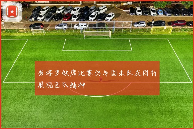 劳塔罗缺席比赛仍与国米队友同行展现团队精神